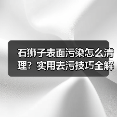 石狮子表面污染怎么清理？实用去污技巧全解析（图4）