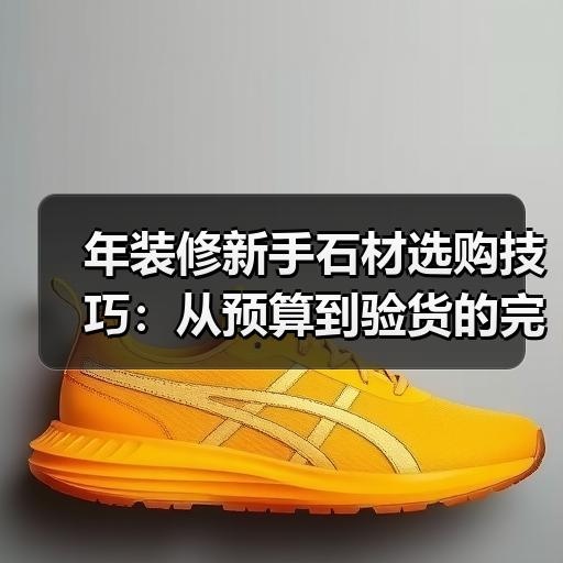 年装修新手石材选购技巧：从预算到验货的完整流程