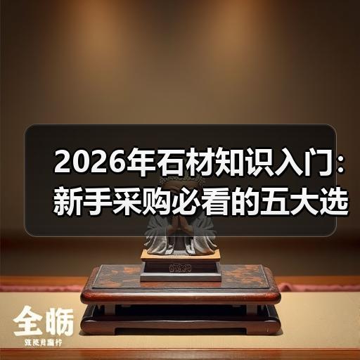 2026年石材知识入门：新手采购必看的五大选材要点