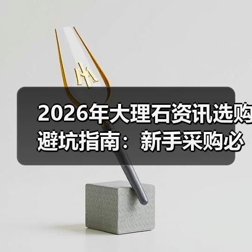 2026年大理石资讯选购避坑指南：新手采购必看的5个判断标准