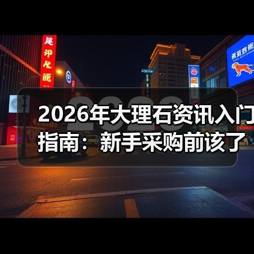 2026年大理石资讯入门指南：新手采购前该了解哪些行业常识